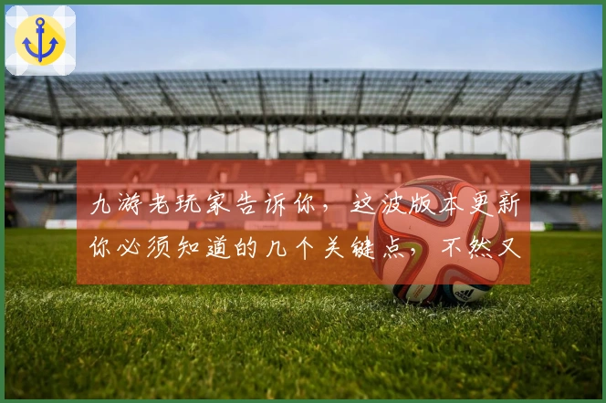 九游老玩家告诉你，这波版本更新你必须知道的几个关键点，不然又要亏大了
