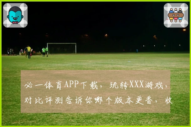 必一体育APP下载，玩转XXX游戏，对比评测告诉你哪个版本更香，收益也高