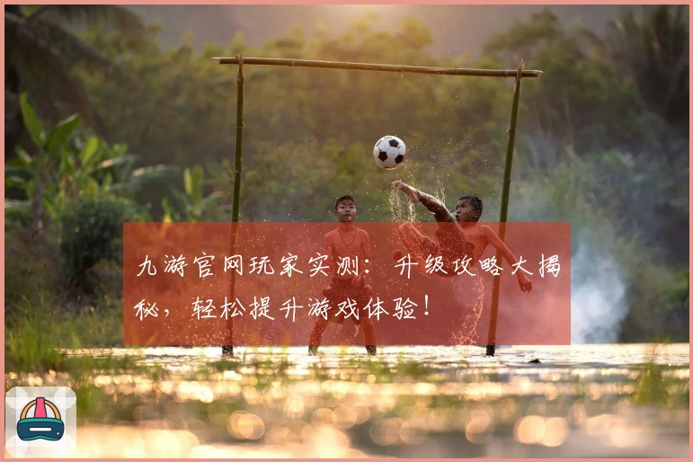 九游官网玩家实测：升级攻略大揭秘，轻松提升游戏体验！