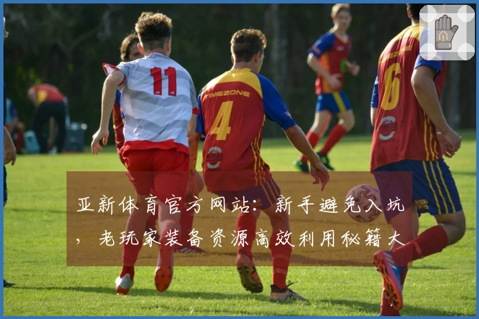 亚新体育官方网站：新手避免入坑，老玩家装备资源高效利用秘籍大公开