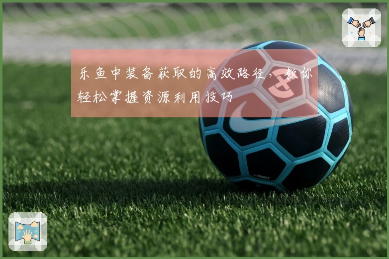 乐鱼中装备获取的高效路径，教你轻松掌握资源利用技巧