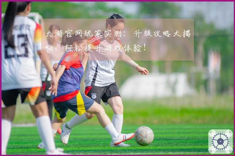 九游官网玩家实测：升级攻略大揭秘，轻松提升游戏体验！