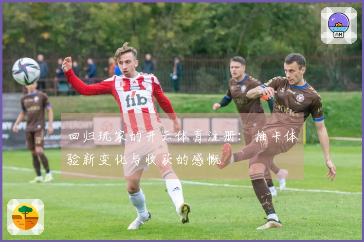 回归玩家的开云体育注册：抽卡体验新变化与收获的感慨